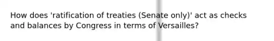 How does 'ratification of treaties (Senate only)' act as checks and balances by Congress in terms of Versailles?