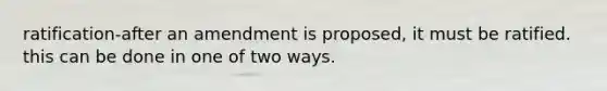 ratification-after an amendment is proposed, it must be ratified. this can be done in one of two ways.