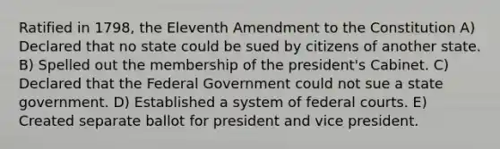 Ratified in 1798, the Eleventh Amendment to the Constitution A) Declared that no state could be sued by citizens of another state. B) Spelled out the membership of the president's Cabinet. C) Declared that the Federal Government could not sue a state government. D) Established a system of federal courts. E) Created separate ballot for president and vice president.