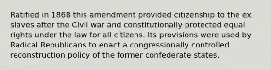 Ratified in 1868 this amendment provided citizenship to the ex slaves after the Civil war and constitutionally protected equal rights under the law for all citizens. Its provisions were used by Radical Republicans to enact a congressionally controlled reconstruction policy of the former confederate states.