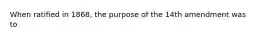 When ratified in 1868, the purpose of the 14th amendment was to