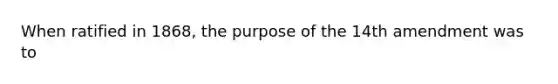 When ratified in 1868, the purpose of the 14th amendment was to