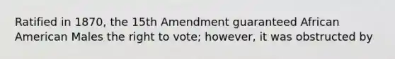 Ratified in 1870, the 15th Amendment guaranteed African American Males the right to vote; however, it was obstructed by