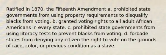 Ratified in 1870, the Fifteenth Amendment a. prohibited state governments from using property requirements to disqualify blacks from voting. b. granted voting rights to all adult African Americans in every state. c. prohibited state governments from using literacy tests to prevent blacks from voting. d. forbade states from denying any citizen the right to vote on the grounds of race, color, or previous condition as a slave.