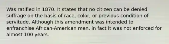 Was ratified in 1870. It states that no citizen can be denied suffrage on the basis of race, color, or previous condition of servitude. Although this amendment was intended to enfranchise African-American men, in fact it was not enforced for almost 100 years.