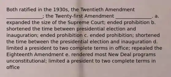 Both ratified in the 1930s, the Twentieth Amendment _______________; the Twenty-first Amendment _______________. a. expanded the size of the Supreme Court; ended prohibition b. shortened the time between presidential election and inauguration; ended prohibition c. ended prohibition; shortened the time between the presidential election and inauguration d. limited a president to two complete terms in office; repealed the Eighteenth Amendment e. rendered most New Deal programs unconstitutional; limited a president to two complete terms in office