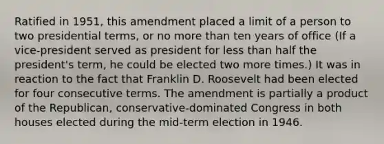 Ratified in 1951, this amendment placed a limit of a person to two presidential terms, or no more than ten years of office (If a vice-president served as president for less than half the president's term, he could be elected two more times.) It was in reaction to the fact that Franklin D. Roosevelt had been elected for four consecutive terms. The amendment is partially a product of the Republican, conservative-dominated Congress in both houses elected during the mid-term election in 1946.