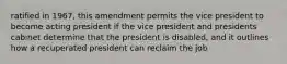 ratified in 1967, this amendment permits the vice president to become acting president if the vice president and presidents cabinet determine that the president is disabled, and it outlines how a recuperated president can reclaim the job