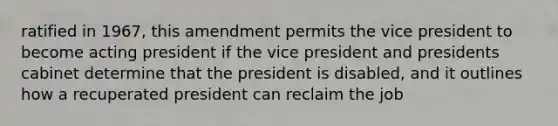 ratified in 1967, this amendment permits the vice president to become acting president if the vice president and presidents cabinet determine that the president is disabled, and it outlines how a recuperated president can reclaim the job