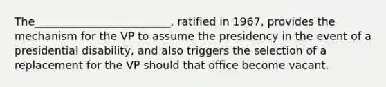 The_________________________, ratified in 1967, provides the mechanism for the VP to assume the presidency in the event of a presidential disability, and also triggers the selection of a replacement for the VP should that office become vacant.