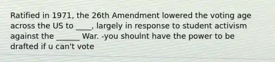 Ratified in 1971, the 26th Amendment lowered the voting age across the US to ____, largely in response to student activism against the ______ War. -you shoulnt have the power to be drafted if u can't vote