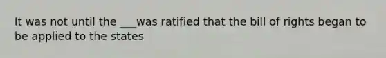 It was not until the ___was ratified that the bill of rights began to be applied to the states