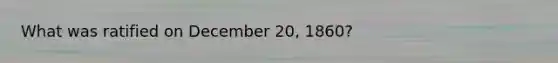 What was ratified on December 20, 1860?