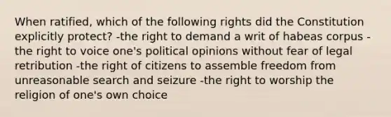 When ratified, which of the following rights did the Constitution explicitly protect? -the right to demand a writ of habeas corpus -the right to voice one's political opinions without fear of legal retribution -the right of citizens to assemble freedom from unreasonable search and seizure -the right to worship the religion of one's own choice