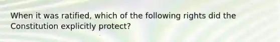 When it was ratified, which of the following rights did the Constitution explicitly protect?