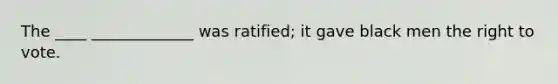 The ____ _____________ was ratified; it gave black men the right to vote.