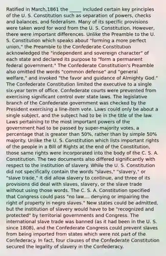 Ratified in March,1861 the _____ included certain key principles of the U. S. Constitution such as separation of powers, checks and balances, and federalism. Many of its specific provisions were taken word for word from the U. S. Constitution. However, there were important differences. Unlike the Preamble to the U. S. Constitution which speaks about "forming a more perfect union," the Preamble to the Confederate Constitution acknowledged the "independent and sovereign character" of each state and declared its purpose to "form a permanent federal government." The Confederate Constitution's Preamble also omitted the words "common defense" and "general welfare," and invoked "the favor and guidance of Almighty God." The Confederate Constitution limited the executive to a single six-year term of office. Confederate courts were prevented from exercising significant control over state laws. The legislative branch of the Confederate government was checked by the President exercising a line-item vote. Laws could only be about a single subject, and the subject had to be in the title of the law. Laws pertaining to the most important powers of the government had to be passed by super-majority votes, a percentage that is greater than 50%, rather than by simple 50% majority. Unlike the U. S. Constitution which lists important rights of the people in a Bill of Rights at the end of the Constitution, those same rights were incorporated into the body of the C. S. A. Constitution. The two documents also differed significantly with respect to the institution of slavery. While the U. S. Constitution did not specifically contain the words "slaves," "slavery," or "slave trade," it did allow slavery to continue, and three of its provisions did deal with slaves, slavery, or the slave trade without using those words. The C. S. A. Constitution specified that Congress could pass "no law.... denying or impairing the right of property in negro slaves." New states could be admitted, but the institution of slavery would have to be "recognized and protected" by territorial governments and Congress. The international slave trade was banned (as it had been in the U. S. since 1808), and the Confederate Congress could prevent slaves from being imported from states which were not part of the Confederacy. In fact, four clauses of the Confederate Constitution secured the legality of slavery in the Confederacy.