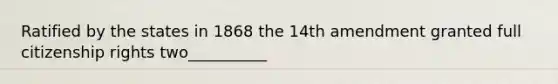 Ratified by the states in 1868 the 14th amendment granted full citizenship rights two__________