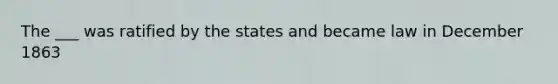 The ___ was ratified by the states and became law in December 1863