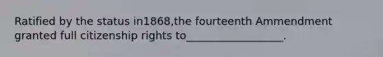 Ratified by the status in1868,the fourteenth Ammendment granted full citizenship rights to__________________.