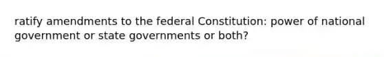 ratify amendments to the federal Constitution: power of national government or <a href='https://www.questionai.com/knowledge/kktWZGE8l3-state-governments' class='anchor-knowledge'>state governments</a> or both?