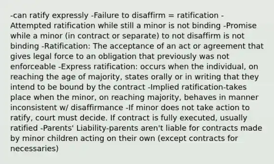 -can ratify expressly -Failure to disaffirm = ratification -Attempted ratification while still a minor is not binding -Promise while a minor (in contract or separate) to not disaffirm is not binding -Ratification: The acceptance of an act or agreement that gives legal force to an obligation that previously was not enforceable -Express ratification: occurs when the individual, on reaching the age of majority, states orally or in writing that they intend to be bound by the contract -Implied ratification-takes place when the minor, on reaching majority, behaves in manner inconsistent w/ disaffirmance -If minor does not take action to ratify, court must decide. If contract is fully executed, usually ratified -Parents' Liability-parents aren't liable for contracts made by minor children acting on their own (except contracts for necessaries)