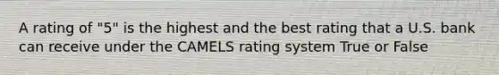 A rating of "5" is the highest and the best rating that a U.S. bank can receive under the CAMELS rating system True or False