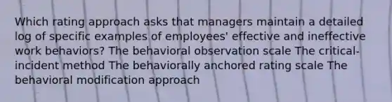 Which rating approach asks that managers maintain a detailed log of specific examples of employees' effective and ineffective work behaviors? The behavioral observation scale The critical-incident method The behaviorally anchored rating scale The behavioral modification approach