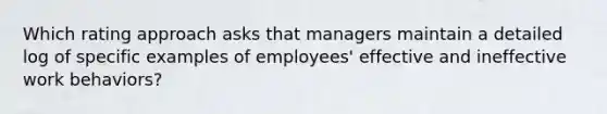 Which rating approach asks that managers maintain a detailed log of specific examples of employees' effective and ineffective work behaviors?