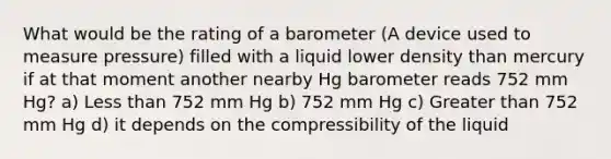 What would be the rating of a barometer (A device used to measure pressure) filled with a liquid lower density than mercury if at that moment another nearby Hg barometer reads 752 mm Hg? a) <a href='https://www.questionai.com/knowledge/k7BtlYpAMX-less-than' class='anchor-knowledge'>less than</a> 752 mm Hg b) 752 mm Hg c) <a href='https://www.questionai.com/knowledge/ktgHnBD4o3-greater-than' class='anchor-knowledge'>greater than</a> 752 mm Hg d) it depends on the compressibility of the liquid