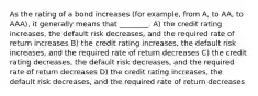 As the rating of a bond increases (for example, from A, to AA, to AAA), it generally means that ________. A) the credit rating increases, the default risk decreases, and the required rate of return increases B) the credit rating increases, the default risk increases, and the required rate of return decreases C) the credit rating decreases, the default risk decreases, and the required rate of return decreases D) the credit rating increases, the default risk decreases, and the required rate of return decreases