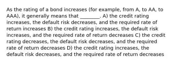 As the rating of a bond increases (for example, from A, to AA, to AAA), it generally means that ________. A) the credit rating increases, the default risk decreases, and the required rate of return increases B) the credit rating increases, the default risk increases, and the required rate of return decreases C) the credit rating decreases, the default risk decreases, and the required rate of return decreases D) the credit rating increases, the default risk decreases, and the required rate of return decreases