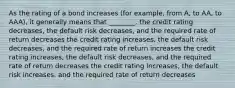 As the rating of a bond increases (for example, from A, to AA, to AAA), it generally means that ________. the credit rating decreases, the default risk decreases, and the required rate of return decreases the credit rating increases, the default risk decreases, and the required rate of return increases the credit rating increases, the default risk decreases, and the required rate of return decreases the credit rating increases, the default risk increases, and the required rate of return decreases