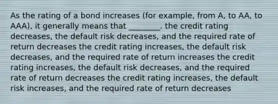 As the rating of a bond increases (for example, from A, to AA, to AAA), it generally means that ________. the credit rating decreases, the default risk decreases, and the required rate of return decreases the credit rating increases, the default risk decreases, and the required rate of return increases the credit rating increases, the default risk decreases, and the required rate of return decreases the credit rating increases, the default risk increases, and the required rate of return decreases