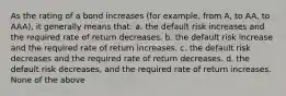 As the rating of a bond increases (for example, from A, to AA, to AAA), it generally means that: a. the default risk increases and the required rate of return decreases. b. the default risk increase and the required rate of return increases. c. the default risk decreases and the required rate of return decreases. d. the default risk decreases, and the required rate of return increases. None of the above