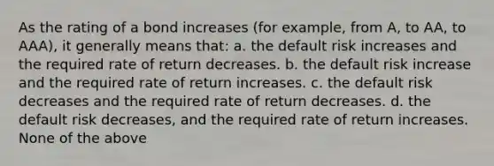 As the rating of a bond increases (for example, from A, to AA, to AAA), it generally means that: a. the default risk increases and the required rate of return decreases. b. the default risk increase and the required rate of return increases. c. the default risk decreases and the required rate of return decreases. d. the default risk decreases, and the required rate of return increases. None of the above