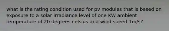 what is the rating condition used for pv modules that is based on exposure to a solar irradiance level of one KW ambient temperature of 20 degrees celsius and wind speed 1m/s?