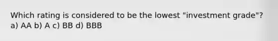 Which rating is considered to be the lowest "investment grade"? a) AA b) A c) BB d) BBB
