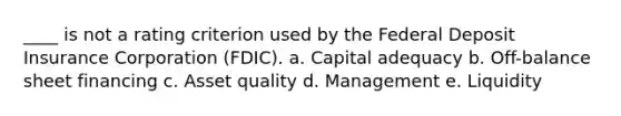 ____ is not a rating criterion used by the Federal Deposit Insurance Corporation (FDIC). a. Capital adequacy b. Off-balance sheet financing c. Asset quality d. Management e. Liquidity