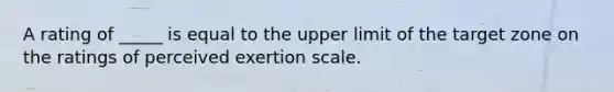 A rating of _____ is equal to the upper limit of the target zone on the ratings of perceived exertion scale.