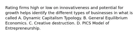 Rating firms high or low on innovativeness and potential for growth helps identify the different types of businesses in what is called A. Dynamic Capitalism Typology. B. General Equilibrium Economics. C. Creative destruction. D. PICS Model of Entrepreneurship.