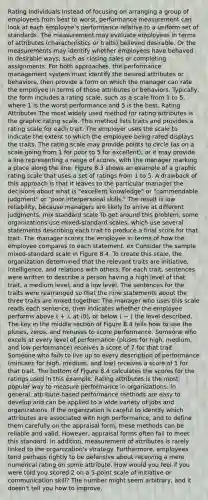 Rating Individuals Instead of focusing on arranging a group of employees from best to worst, performance measurement can look at each employee's performance relative to a uniform set of standards. The measurement may evaluate employees in terms of attributes (characteristics or traits) believed desirable. Or the measurements may identify whether employees have behaved in desirable ways, such as closing sales or completing assignments. For both approaches, the performance management system must identify the desired attributes or behaviors, then provide a form on which the manager can rate the employee in terms of those attributes or behaviors. Typically, the form includes a rating scale, such as a scale from 1 to 5, where 1 is the worst performance and 5 is the best. Rating Attributes The most widely used method for rating attributes is the graphic rating scale. This method lists traits and provides a rating scale for each trait. The employer uses the scale to indicate the extent to which the employee being rated displays the traits. The rating scale may provide points to circle (as on a scale going from 1 for poor to 5 for excellent), or it may provide a line representing a range of scores, with the manager marking a place along the line. Figure 8.3 shows an example of a graphic rating scale that uses a set of ratings from 1 to 5. A drawback of this approach is that it leaves to the particular manager the decisions about what is "excellent knowledge" or "commendable judgment" or "poor interpersonal skills." The result is low reliability, because managers are likely to arrive at different judgments. mix standard scale To get around this problem, some organizations use mixed-standard scales, which use several statements describing each trait to produce a final score for that trait. The manager scores the employee in terms of how the employee compares to each statement. ex Consider the sample mixed-standard scale in Figure 8.4. To create this scale, the organization determined that the relevant traits are initiative, intelligence, and relations with others. For each trait, sentences were written to describe a person having a high level of that trait, a medium level, and a low level. The sentences for the traits were rearranged so that the nine statements about the three traits are mixed together. The manager who uses this scale reads each sentence, then indicates whether the employee performs above ( + ), at (0), or below ( − ) the level described. The key in the middle section of Figure 8.4 tells how to use the pluses, zeros, and minuses to score performance. Someone who excels at every level of performance (pluses for high, medium, and low performance) receives a score of 7 for that trait. Someone who fails to live up to every description of performance (minuses for high, medium, and low) receives a score of 1 for that trait. The bottom of Figure 8.4 calculates the scores for the ratings used in this example. Rating attributes is the most popular way to measure performance in organizations. In general, attribute-based performance methods are easy to develop and can be applied to a wide variety of jobs and organizations. If the organization is careful to identify which attributes are associated with high performance, and to define them carefully on the appraisal form, these methods can be reliable and valid. However, appraisal forms often fail to meet this standard. In addition, measurement of attributes is rarely linked to the organization's strategy. Furthermore, employees tend perhaps rightly to be defensive about receiving a mere numerical rating on some attribute. How would you feel if you were told you scored 2 on a 5-point scale of initiative or communication skill? The number might seem arbitrary, and it doesn't tell you how to improve.