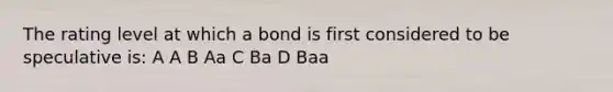 The rating level at which a bond is first considered to be speculative is: A A B Aa C Ba D Baa