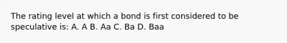 The rating level at which a bond is first considered to be speculative is: A. A B. Aa C. Ba D. Baa