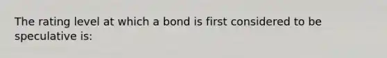 The rating level at which a bond is first considered to be speculative is: