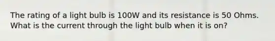 The rating of a light bulb is 100W and its resistance is 50 Ohms. What is the current through the light bulb when it is on?