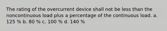 The rating of the overcurrent device shall not be less than the noncontinuous load plus a percentage of the continuous load. a. 125 % b. 80 % c. 100 % d. 140 %