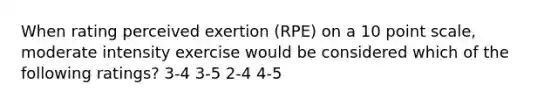 When rating perceived exertion (RPE) on a 10 point scale, moderate intensity exercise would be considered which of the following ratings? 3-4 3-5 2-4 4-5