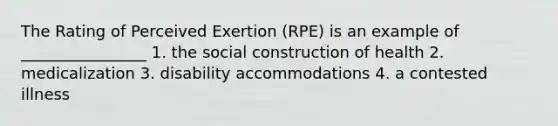 The Rating of Perceived Exertion (RPE) is an example of ________________ 1. the social construction of health 2. medicalization 3. disability accommodations 4. a contested illness