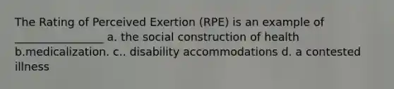 The Rating of Perceived Exertion (RPE) is an example of ________________ a. the social construction of health b.medicalization. c.. disability accommodations d. a contested illness